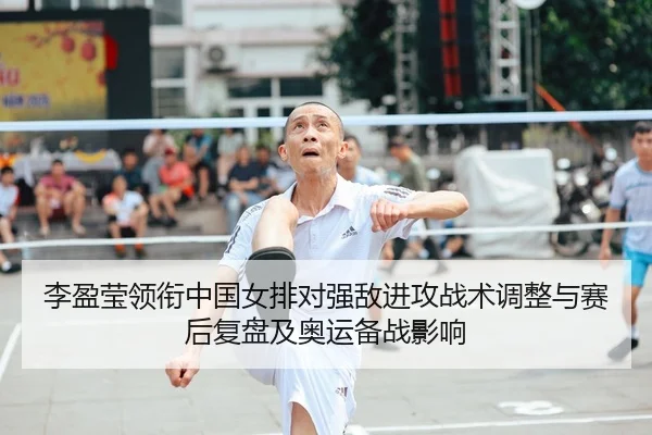 李盈莹领衔中国女排对强敌进攻战术调整与赛后复盘及奥运备战影响